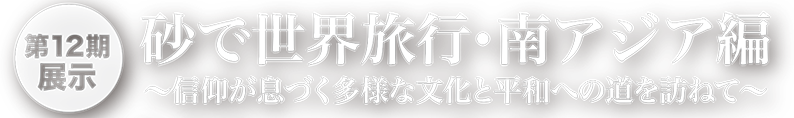 第12期展示　砂で世界旅行・南アジア編～信仰が息づく多様な文化と平和への道を訪ねて～