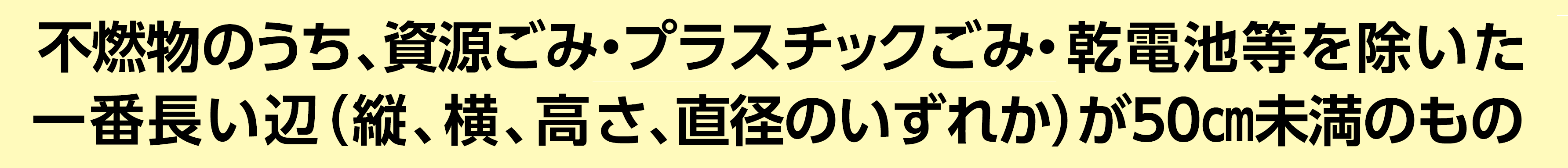 不燃物のうち、資源ごみ・プラスチックごみ・乾電池等を除いた一番長い辺（縦、横、高さ、直径のいずれか）が50cm未満のもの