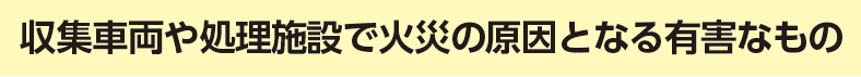 収集車両や処理施設で火災の原因となる有害なもの